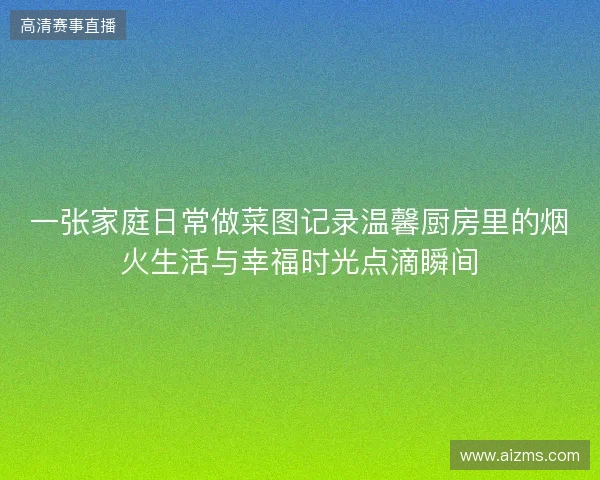 一张家庭日常做菜图记录温馨厨房里的烟火生活与幸福时光点滴瞬间