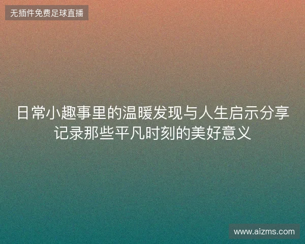 日常小趣事里的温暖发现与人生启示分享记录那些平凡时刻的美好意义